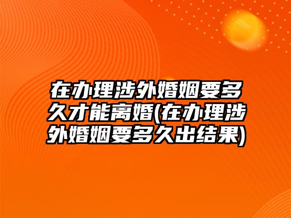 在辦理涉外婚姻要多久才能離婚(在辦理涉外婚姻要多久出結(jié)果)