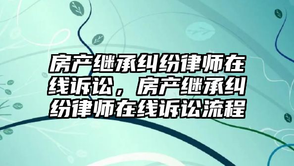 房產(chǎn)繼承糾紛律師在線訴訟，房產(chǎn)繼承糾紛律師在線訴訟流程