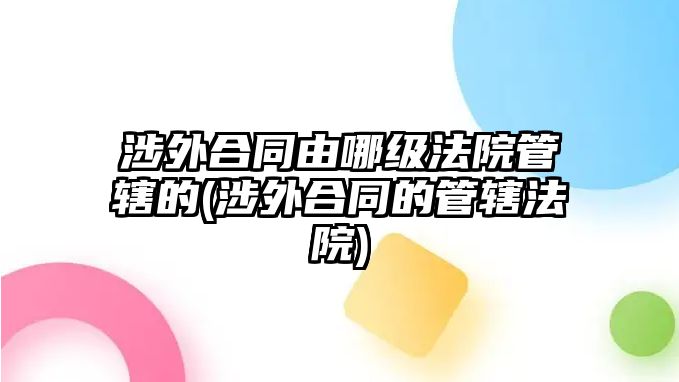 涉外合同由哪級(jí)法院管轄的(涉外合同的管轄法院)