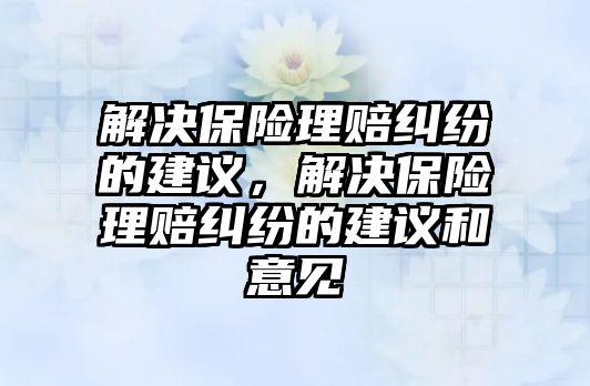 解決保險理賠糾紛的建議，解決保險理賠糾紛的建議和意見