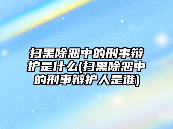 掃黑除惡中的刑事辯護是什么(掃黑除惡中的刑事辯護人是誰)