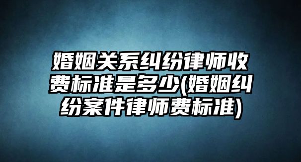 婚姻關系糾紛律師收費標準是多少(婚姻糾紛案件律師費標準)