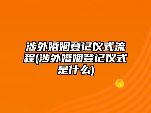 涉外婚姻登記儀式流程(涉外婚姻登記儀式是什么)