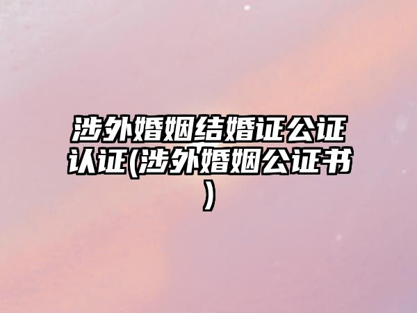 涉外婚姻結婚證公證認證(涉外婚姻公證書)