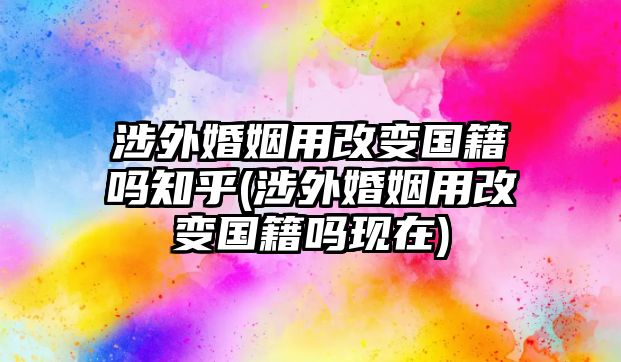 涉外婚姻用改變國籍嗎知乎(涉外婚姻用改變國籍嗎現在)