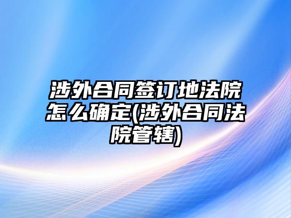 涉外合同簽訂地法院怎么確定(涉外合同法院管轄)