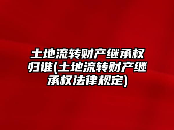 土地流轉財產繼承權歸誰(土地流轉財產繼承權法律規(guī)定)