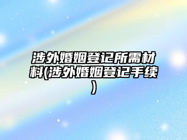 涉外婚姻登記所需材料(涉外婚姻登記手續)