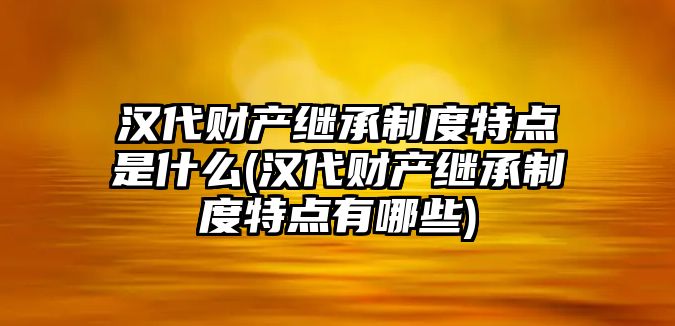 漢代財產繼承制度特點是什么(漢代財產繼承制度特點有哪些)