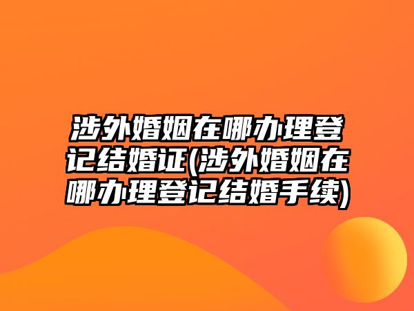 涉外婚姻在哪辦理登記結婚證(涉外婚姻在哪辦理登記結婚手續)