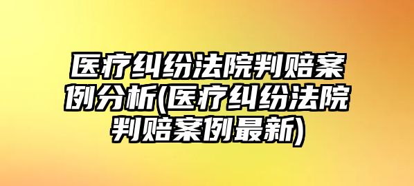 醫療糾紛法院判賠案例分析(醫療糾紛法院判賠案例最新)