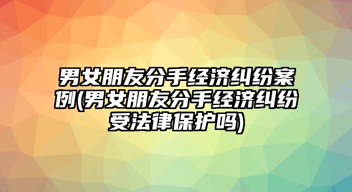 男女朋友分手經(jīng)濟糾紛案例(男女朋友分手經(jīng)濟糾紛受法律保護嗎)