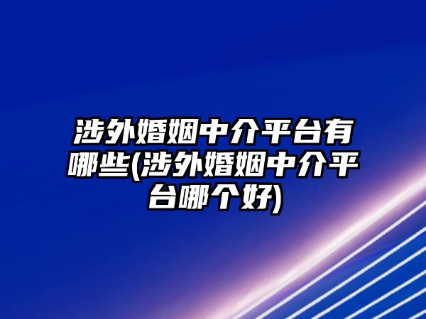 涉外婚姻中介平臺有哪些(涉外婚姻中介平臺哪個好)