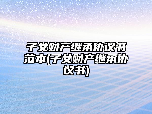 子女財產(chǎn)繼承協(xié)議書范本(子女財產(chǎn)繼承協(xié)議書)