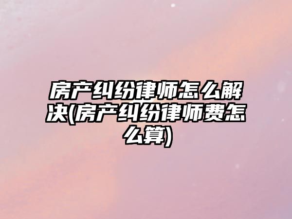 房產糾紛律師怎么解決(房產糾紛律師費怎么算)