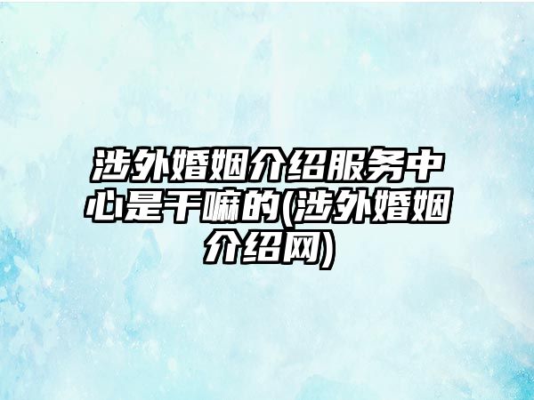 涉外婚姻介紹服務(wù)中心是干嘛的(涉外婚姻介紹網(wǎng))