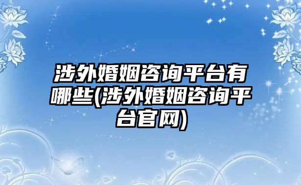 涉外婚姻咨詢平臺(tái)有哪些(涉外婚姻咨詢平臺(tái)官網(wǎng))