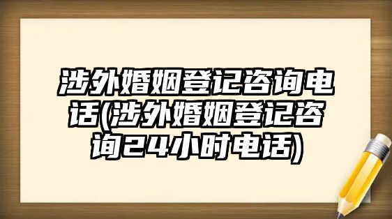 涉外婚姻登記咨詢電話(涉外婚姻登記咨詢24小時(shí)電話)