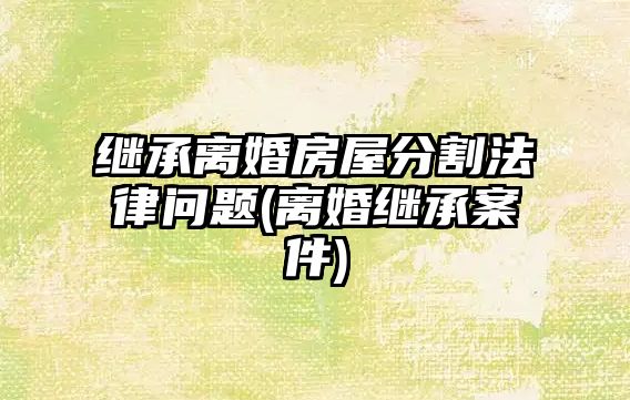 繼承離婚房屋分割法律問(wèn)題(離婚繼承案件)