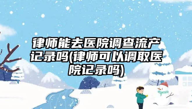 律師能去醫(yī)院調查流產(chǎn)記錄嗎(律師可以調取醫(yī)院記錄嗎)