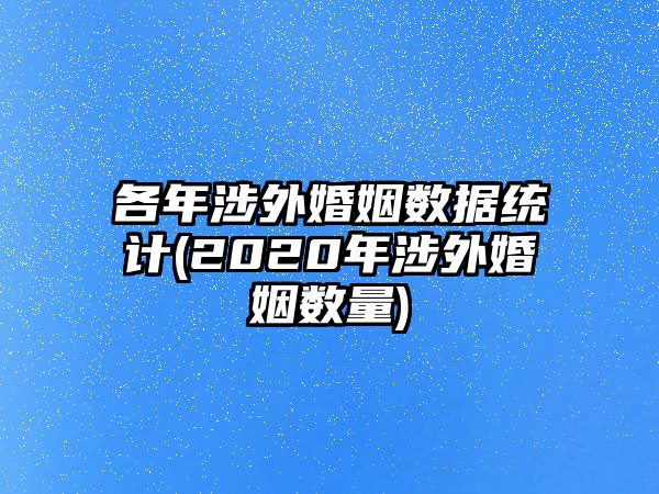 各年涉外婚姻數據統計(2020年涉外婚姻數量)