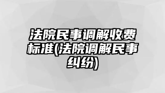 法院民事調(diào)解收費標準(法院調(diào)解民事糾紛)