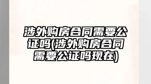 涉外購(gòu)房合同需要公證嗎(涉外購(gòu)房合同需要公證嗎現(xiàn)在)