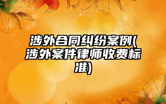 涉外合同糾紛案例(涉外案件律師收費標準)