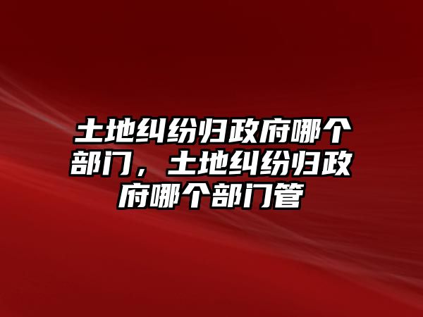 土地糾紛歸政府哪個部門，土地糾紛歸政府哪個部門管