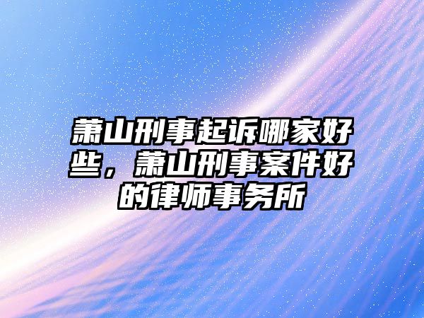 蕭山刑事起訴哪家好些，蕭山刑事案件好的律師事務所