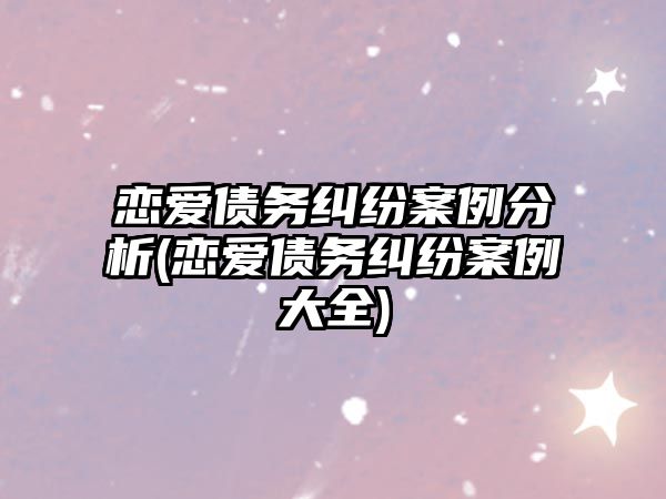 戀愛債務糾紛案例分析(戀愛債務糾紛案例大全)