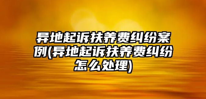 異地起訴扶養(yǎng)費糾紛案例(異地起訴扶養(yǎng)費糾紛怎么處理)