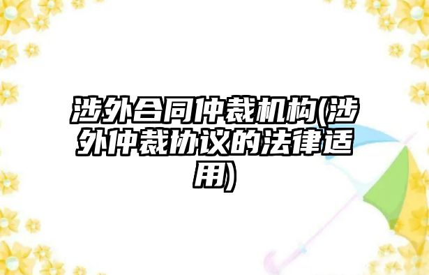 涉外合同仲裁機(jī)構(gòu)(涉外仲裁協(xié)議的法律適用)