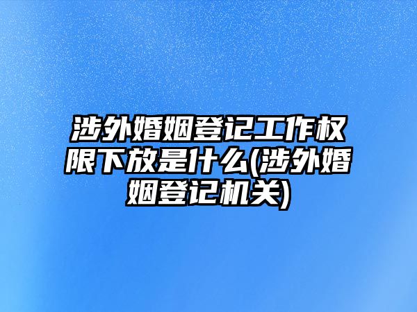 涉外婚姻登記工作權(quán)限下放是什么(涉外婚姻登記機(jī)關(guān))