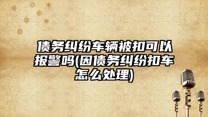 債務(wù)糾紛車輛被扣可以報警嗎(因債務(wù)糾紛扣車怎么處理)