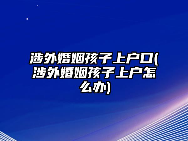 涉外婚姻孩子上戶(hù)口(涉外婚姻孩子上戶(hù)怎么辦)