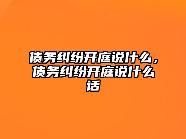 債務糾紛開庭說什么，債務糾紛開庭說什么話