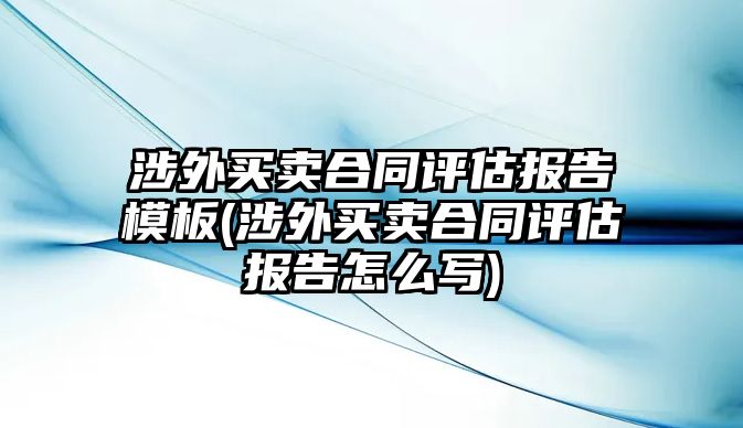 涉外買賣合同評(píng)估報(bào)告模板(涉外買賣合同評(píng)估報(bào)告怎么寫)