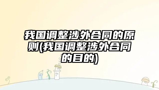 我國調整涉外合同的原則(我國調整涉外合同的目的)