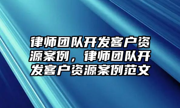 律師團(tuán)隊(duì)開發(fā)客戶資源案例，律師團(tuán)隊(duì)開發(fā)客戶資源案例范文