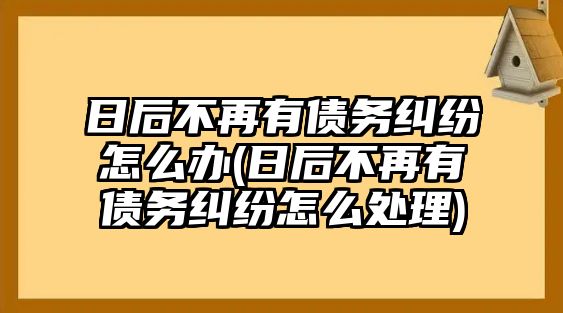 日后不再有債務糾紛怎么辦(日后不再有債務糾紛怎么處理)