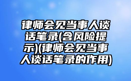 律師會見當(dāng)事人談話筆錄(含風(fēng)險提示)(律師會見當(dāng)事人談話筆錄的作用)