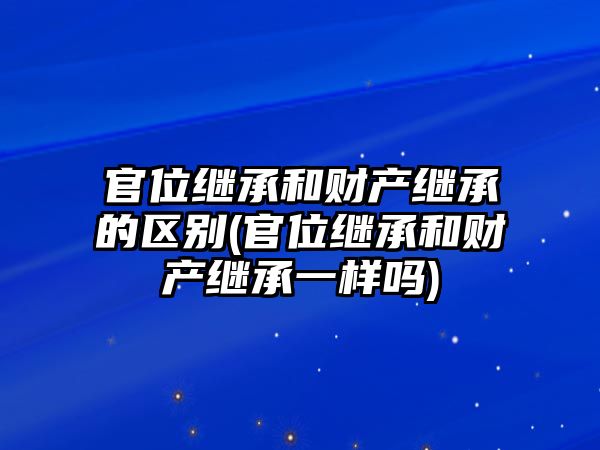 官位繼承和財產繼承的區別(官位繼承和財產繼承一樣嗎)