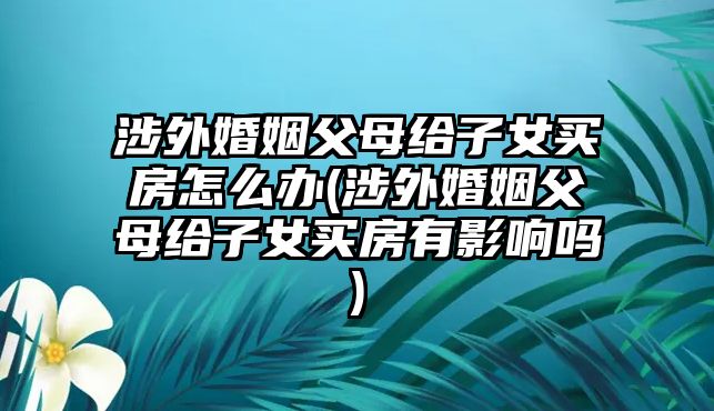 涉外婚姻父母給子女買(mǎi)房怎么辦(涉外婚姻父母給子女買(mǎi)房有影響嗎)