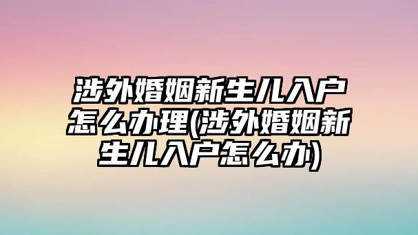 涉外婚姻新生兒入戶(hù)怎么辦理(涉外婚姻新生兒入戶(hù)怎么辦)