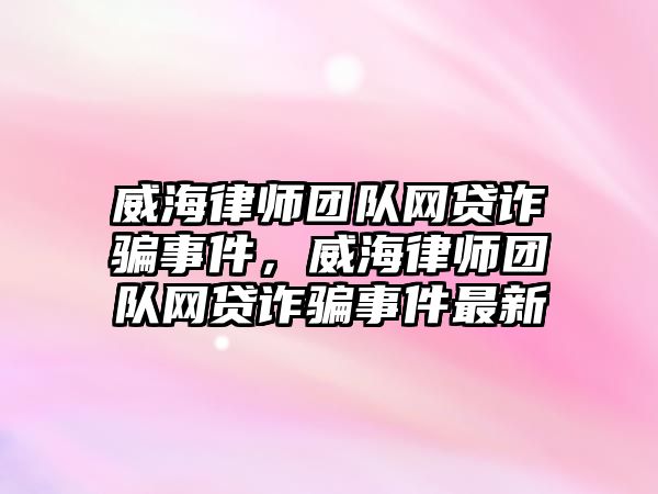 威海律師團隊網貸詐騙事件，威海律師團隊網貸詐騙事件最新