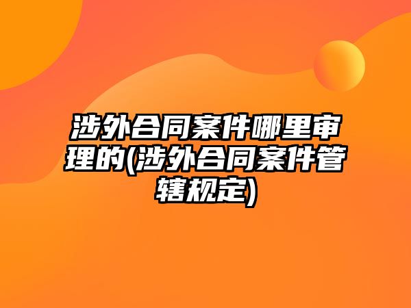 涉外合同案件哪里審理的(涉外合同案件管轄規(guī)定)