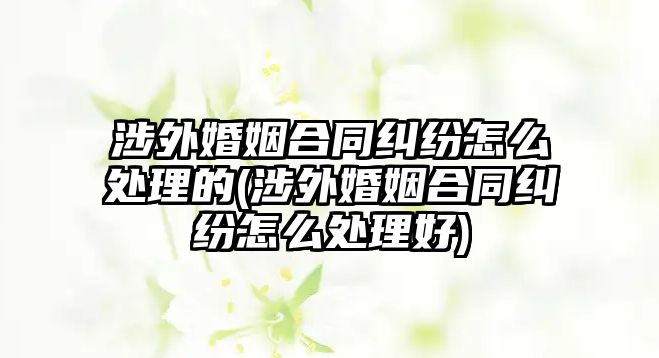 涉外婚姻合同糾紛怎么處理的(涉外婚姻合同糾紛怎么處理好)