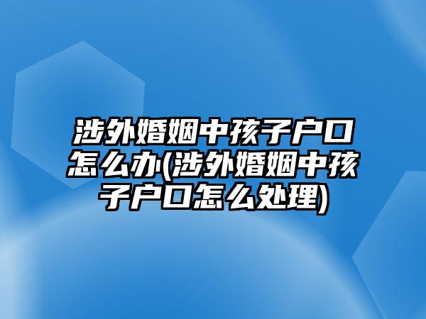 涉外婚姻中孩子戶口怎么辦(涉外婚姻中孩子戶口怎么處理)