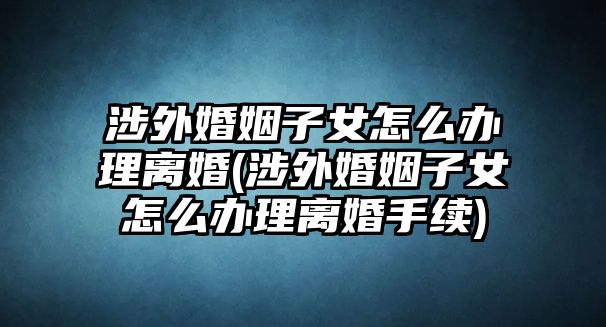 涉外婚姻子女怎么辦理離婚(涉外婚姻子女怎么辦理離婚手續(xù))